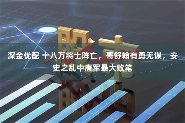 深金优配 十八万将士阵亡，哥舒翰有勇无谋，安史之乱中唐军最大败笔