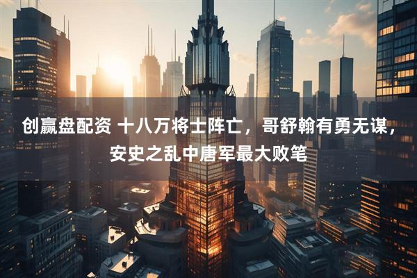 创赢盘配资 十八万将士阵亡，哥舒翰有勇无谋，安史之乱中唐军最大败笔