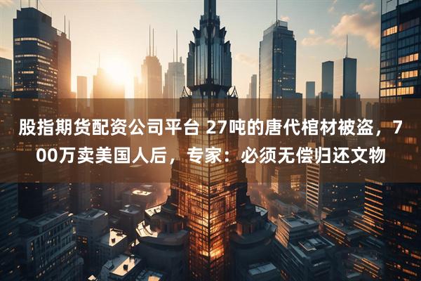 股指期货配资公司平台 27吨的唐代棺材被盗，700万卖美国人后，专家：必须无偿归还文物