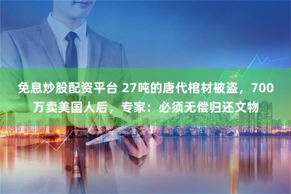 免息炒股配资平台 27吨的唐代棺材被盗，700万卖美国人后，专家：必须无偿归还文物