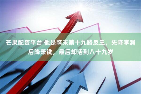 芒果配资平台 他是隋末第十九路反王，先降李渊后降萧铣，最后却活到八十九岁