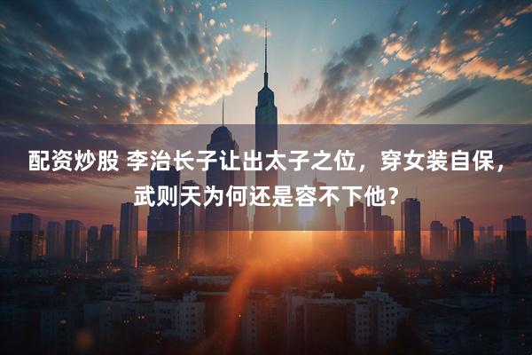 配资炒股 李治长子让出太子之位，穿女装自保，武则天为何还是容不下他？