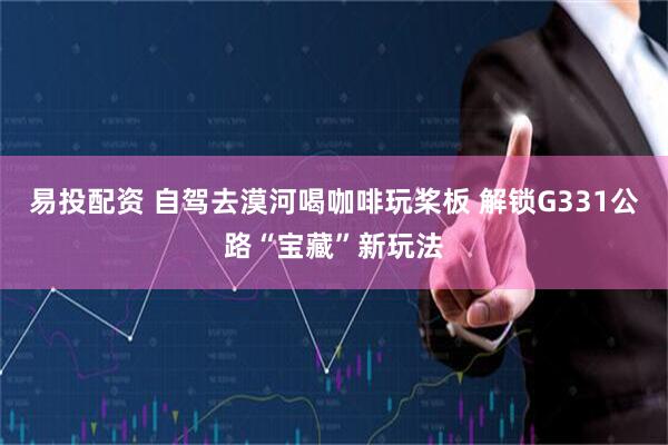 易投配资 自驾去漠河喝咖啡玩桨板 解锁G331公路“宝藏”新玩法
