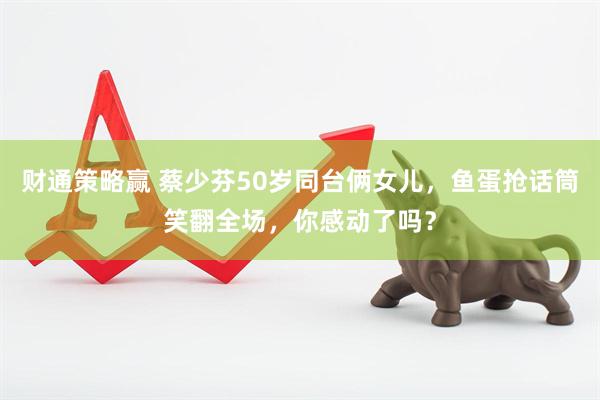 财通策略赢 蔡少芬50岁同台俩女儿，鱼蛋抢话筒笑翻全场，你感动了吗？