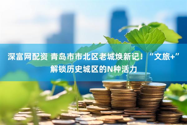 深富网配资 青岛市市北区老城焕新记！“文旅+”解锁历史城区的N种活力