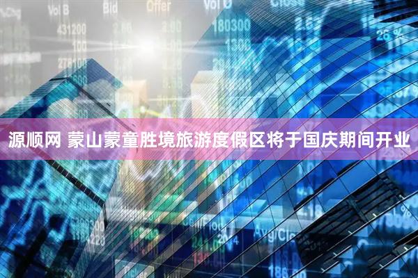源顺网 蒙山蒙童胜境旅游度假区将于国庆期间开业