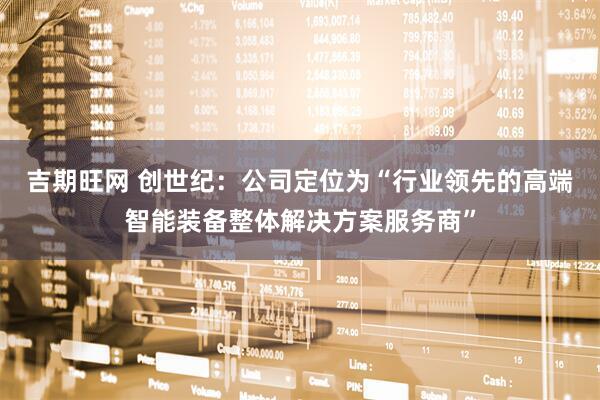 吉期旺网 创世纪：公司定位为“行业领先的高端智能装备整体解决方案服务商”