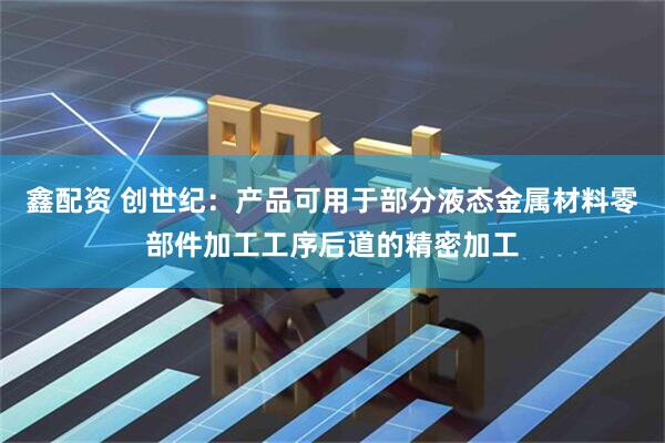 鑫配资 创世纪：产品可用于部分液态金属材料零部件加工工序后道的精密加工