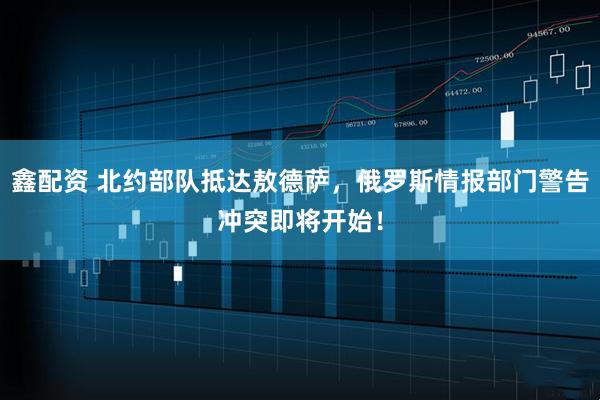 鑫配资 北约部队抵达敖德萨，俄罗斯情报部门警告冲突即将开始！