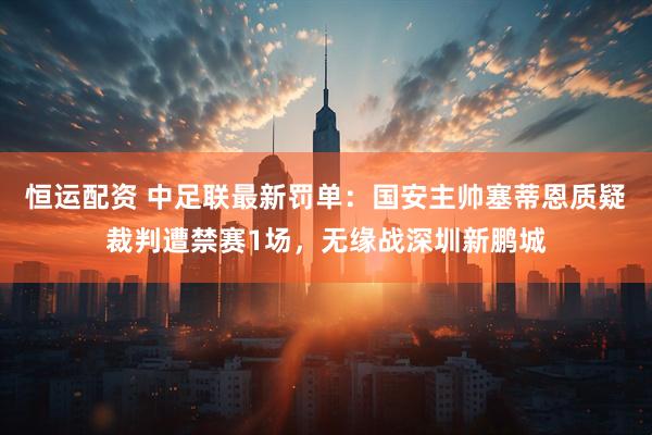 恒运配资 中足联最新罚单：国安主帅塞蒂恩质疑裁判遭禁赛1场，无缘战深圳新鹏城