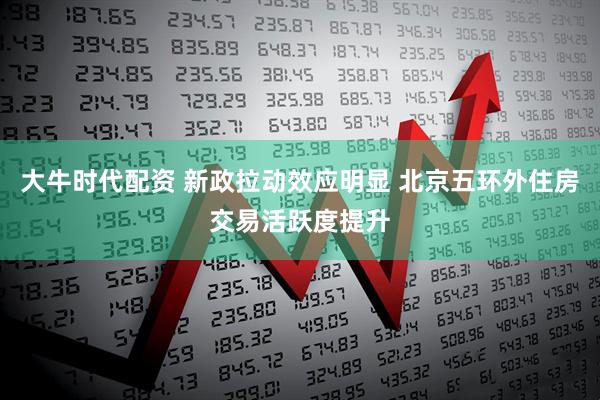大牛时代配资 新政拉动效应明显 北京五环外住房交易活跃度提升
