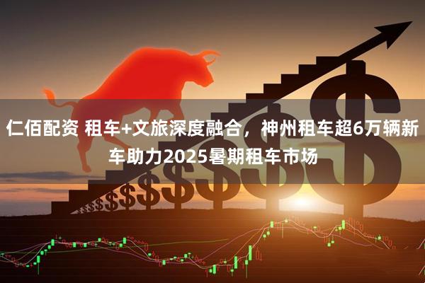 仁佰配资 租车+文旅深度融合，神州租车超6万辆新车助力2025暑期租车市场