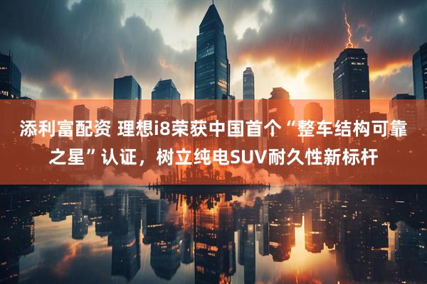 添利富配资 理想i8荣获中国首个“整车结构可靠之星”认证，树立纯电SUV耐久性新标杆