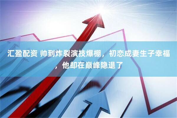 汇盈配资 帅到炸裂演技爆棚，初恋成妻生子幸福，他却在巅峰隐退了