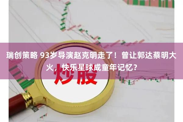 瑞创策略 93岁导演赵克明走了！曾让郭达蔡明大火，快乐星球成童年记忆？