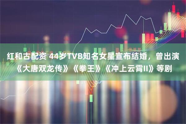 红和古配资 44岁TVB知名女星宣布结婚，曾出演《大唐双龙传》《拳王》《冲上云霄II》等剧