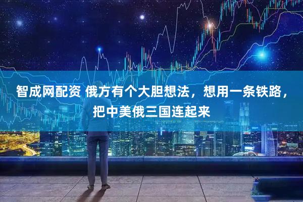 智成网配资 俄方有个大胆想法，想用一条铁路，把中美俄三国连起来