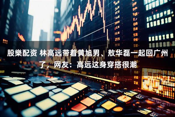 股樂配资 林高远带着黄旭男、敖华磊一起回广州了，网友：高远这身穿搭很潮