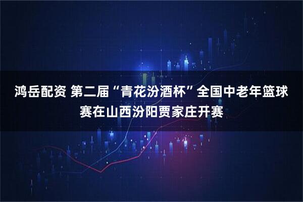 鸿岳配资 第二届“青花汾酒杯”全国中老年篮球赛在山西汾阳贾家庄开赛