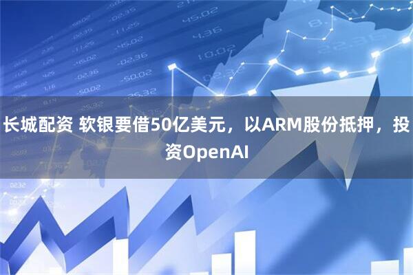 长城配资 软银要借50亿美元，以ARM股份抵押，投资OpenAI