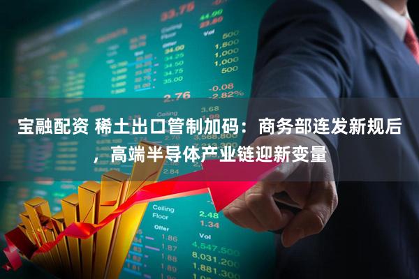 宝融配资 稀土出口管制加码：商务部连发新规后，高端半导体产业链迎新变量