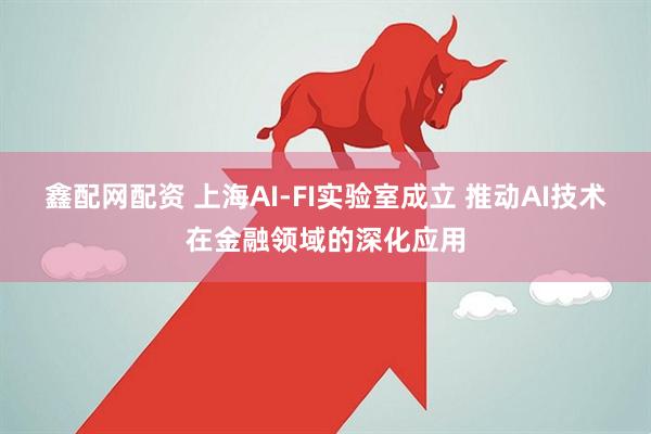 鑫配网配资 上海AI-FI实验室成立 推动AI技术在金融领域的深化应用