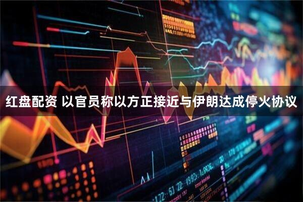 红盘配资 以官员称以方正接近与伊朗达成停火协议