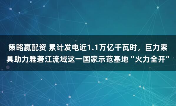 策略赢配资 累计发电近1.1万亿千瓦时，巨力索具助力雅砻江流域这一国家示范基地“火力全开”