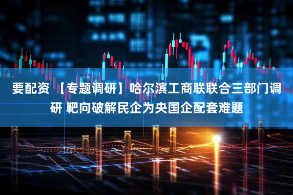 要配资 【专题调研】哈尔滨工商联联合三部门调研 靶向破解民企为央国企配套难题