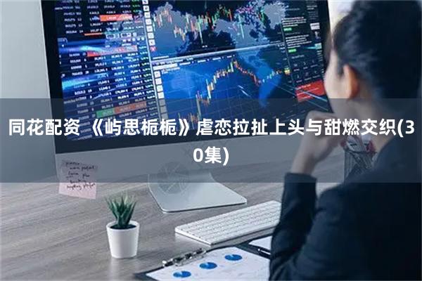 同花配资 《屿思栀栀》虐恋拉扯上头与甜燃交织(30集)